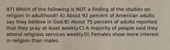 97) Which of the following is NOT a finding of the studies on religion in adulthood? A) About 92 percent of American adults say they believe in God.B) About 75 percent of adults reported that they pray at least weekly.C) A majority of people said they attend religious services weekly.D) Females show more interest in religion than males.