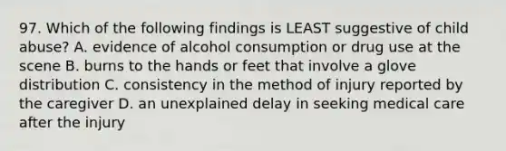 97. Which of the following findings is LEAST suggestive of child abuse? A. evidence of alcohol consumption or drug use at the scene B. burns to the hands or feet that involve a glove distribution C. consistency in the method of injury reported by the caregiver D. an unexplained delay in seeking medical care after the injury