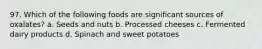 97. Which of the following foods are significant sources of oxalates? a. Seeds and nuts b. Processed cheeses c. Fermented dairy products d. Spinach and sweet potatoes