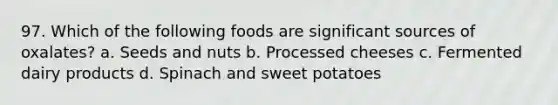 97. Which of the following foods are significant sources of oxalates? a. Seeds and nuts b. Processed cheeses c. Fermented dairy products d. Spinach and sweet potatoes