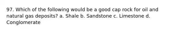 97. Which of the following would be a good cap rock for oil and natural gas deposits? a. Shale b. Sandstone c. Limestone d. Conglomerate