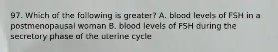 97. Which of the following is greater? A. blood levels of FSH in a postmenopausal woman B. blood levels of FSH during the secretory phase of the uterine cycle