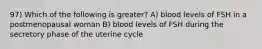 97) Which of the following is greater? A) blood levels of FSH in a postmenopausal woman B) blood levels of FSH during the secretory phase of the uterine cycle