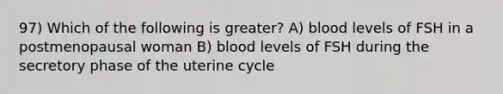 97) Which of the following is greater? A) blood levels of FSH in a postmenopausal woman B) blood levels of FSH during the secretory phase of the uterine cycle