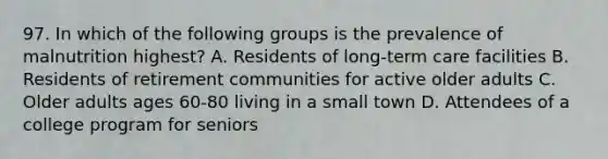 97. In which of the following groups is the prevalence of malnutrition highest? A. Residents of long-term care facilities B. Residents of retirement communities for active older adults C. Older adults ages 60-80 living in a small town D. Attendees of a college program for seniors