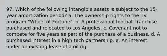 97. Which of the following intangible assets is subject to the 15-year amortization period? a. The ownership rights to the TV program "Wheel of Fortune". b. A professional football franchise purchased and relocated to Los Angeles. c. Covenant not to compete for five years as part of the purchase of a business. d. A purchased interest in a high tech partnership. e. An interest under an existing lease of a oil rig.