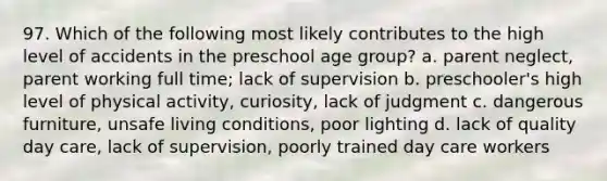 97. Which of the following most likely contributes to the high level of accidents in the preschool age group? a. parent neglect, parent working full time; lack of supervision b. preschooler's high level of physical activity, curiosity, lack of judgment c. dangerous furniture, unsafe living conditions, poor lighting d. lack of quality day care, lack of supervision, poorly trained day care workers