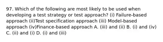 97. Which of the following are most likely to be used when developing a test strategy or test approach? (i) Failure-based approach (ii)Test specification approach (iii) Model-based approach (iv)Finance-based approach A. (iii) and (ii) B. (i) and (iv) C. (ii) and (i) D. (i) and (iii)