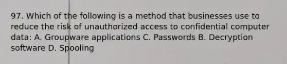 97. Which of the following is a method that businesses use to reduce the risk of unauthorized access to confidential computer data: A. Groupware applications C. Passwords B. Decryption software D. Spooling