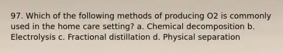 97. Which of the following methods of producing O2 is commonly used in the home care setting? a. Chemical decomposition b. Electrolysis c. Fractional distillation d. Physical separation