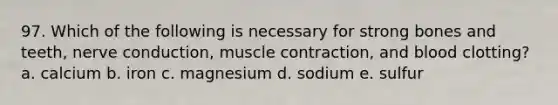 97. Which of the following is necessary for strong bones and teeth, nerve conduction, muscle contraction, and blood clotting? a. calcium b. iron c. magnesium d. sodium e. sulfur