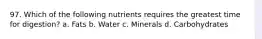 97. Which of the following nutrients requires the greatest time for digestion? a. Fats b. Water c. Minerals d. Carbohydrates