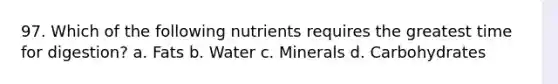 97. Which of the following nutrients requires the greatest time for digestion? a. Fats b. Water c. Minerals d. Carbohydrates