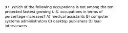 97. Which of the following occupations is not among the ten projected fastest growing U.S. occupations in terms of percentage increases? A) medical assistants B) computer systems administrators C) desktop publishers D) loan interviewers