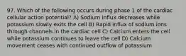 97. Which of the following occurs during phase 1 of the cardiac cellular action potential? A) Sodium influx decreases while potassium slowly exits the cell B) Rapid influx of sodium ions through channels in the cardiac cell C) Calcium enters the cell while potassium continues to leave the cell D) Calcium movement ceases with continued outflow of potassium