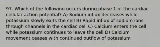 97. Which of the following occurs during phase 1 of the cardiac cellular action potential? A) Sodium influx decreases while potassium slowly exits the cell B) Rapid influx of sodium ions through channels in the cardiac cell C) Calcium enters the cell while potassium continues to leave the cell D) Calcium movement ceases with continued outflow of potassium