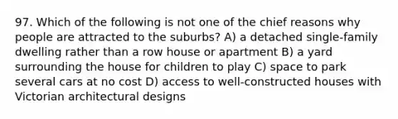 97. Which of the following is not one of the chief reasons why people are attracted to the suburbs? A) a detached single-family dwelling rather than a row house or apartment B) a yard surrounding the house for children to play C) space to park several cars at no cost D) access to well-constructed houses with Victorian architectural designs