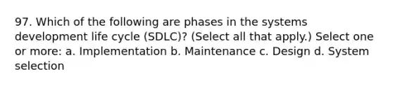 97. Which of the following are phases in the systems development life cycle (SDLC)? (Select all that apply.) Select one or more: a. Implementation b. Maintenance c. Design d. System selection