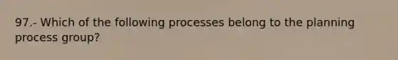 97.- Which of the following processes belong to the planning process group?