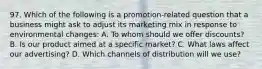 97. Which of the following is a promotion-related question that a business might ask to adjust its marketing mix in response to environmental changes: A. To whom should we offer discounts? B. Is our product aimed at a specific market? C. What laws affect our advertising? D. Which channels of distribution will we use?