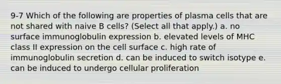 9-7 Which of the following are properties of plasma cells that are not shared with naive B cells? (Select all that apply.) a. no surface immunoglobulin expression b. elevated levels of MHC class II expression on the cell surface c. high rate of immunoglobulin secretion d. can be induced to switch isotype e. can be induced to undergo cellular proliferation