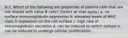 9-7. Which of the following are properties of plasma cells that are not shared with naive B cells? (Select all that apply.) a. no surface immunoglobulin expression b. elevated levels of MHC class II expression on the cell surface c. high rate of immunoglobulin secretion d. can be induced to switch isotype e. can be induced to undergo cellular proliferation.