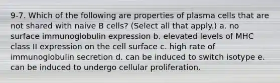 9-7. Which of the following are properties of plasma cells that are not shared with naive B cells? (Select all that apply.) a. no surface immunoglobulin expression b. elevated levels of MHC class II expression on the cell surface c. high rate of immunoglobulin secretion d. can be induced to switch isotype e. can be induced to undergo cellular proliferation.