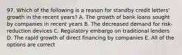 97. Which of the following is a reason for standby credit letters' growth in the recent years? A. The growth of bank loans sought by companies in recent years B. The decreased demand for risk-reduction devices C. Regulatory embargo on traditional lenders D. The rapid growth of direct financing by companies E. All of the options are correct