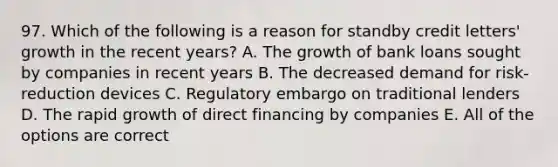 97. Which of the following is a reason for standby credit letters' growth in the recent years? A. The growth of bank loans sought by companies in recent years B. The decreased demand for risk-reduction devices C. Regulatory embargo on traditional lenders D. The rapid growth of direct financing by companies E. All of the options are correct