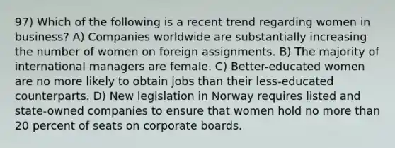 97) Which of the following is a recent trend regarding women in business? A) Companies worldwide are substantially increasing the number of women on foreign assignments. B) The majority of international managers are female. C) Better-educated women are no more likely to obtain jobs than their less-educated counterparts. D) New legislation in Norway requires listed and state-owned companies to ensure that women hold no more than 20 percent of seats on corporate boards.