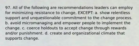 97. All of the following are recommendations leaders can employ for minimizing resistance to change, EXCEPT: a. show relentless support and unquestionable commitment to the change process. b. avoid micromanaging and empower people to implement the change. c. coerce holdouts to accept change through rewards and/or punishment. d. create and organizational climate that supports change.