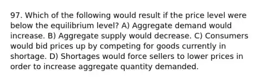 97. Which of the following would result if the price level were below the equilibrium level? A) Aggregate demand would increase. B) Aggregate supply would decrease. C) Consumers would bid prices up by competing for goods currently in shortage. D) Shortages would force sellers to lower prices in order to increase aggregate quantity demanded.