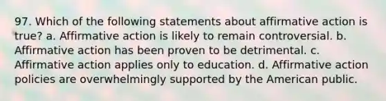 97. Which of the following statements about affirmative action is true? a. Affirmative action is likely to remain controversial. b. Affirmative action has been proven to be detrimental. c. Affirmative action applies only to education. d. Affirmative action policies are overwhelmingly supported by the American public.