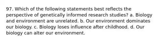 97. Which of the following statements best reflects the perspective of genetically informed research studies? a. Biology and environment are unrelated. b. Our environment dominates our biology. c. Biology loses influence after childhood. d. Our biology can alter our environment.