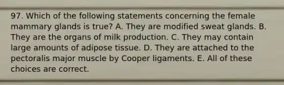 97. Which of the following statements concerning the female mammary glands is true? A. They are modified sweat glands. B. They are the organs of milk production. C. They may contain large amounts of adipose tissue. D. They are attached to the pectoralis major muscle by Cooper ligaments. E. All of these choices are correct.