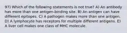 97) Which of the following statements is not true? A) An antibody has more than one antigen-binding site. B) An antigen can have different epitopes. C) A pathogen makes more than one antigen. D) A lymphocyte has receptors for multiple different antigens. E) A liver cell makes one class of MHC molecule.