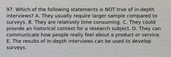 97. Which of the following statements is NOT true of in-depth interviews? A. They usually require larger sample compared to surveys. B. They are relatively time consuming. C. They could provide an historical context for a research subject. D. They can communicate how people really feel about a product or service. E. The results of in-depth interviews can be used to develop surveys.