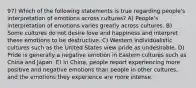 97) Which of the following statements is true regarding people's interpretation of emotions across cultures? A) People's interpretation of emotions varies greatly across cultures. B) Some cultures do not desire love and happiness and interpret these emotions to be destructive. C) Western individualistic cultures such as the United States view pride as undesirable. D) Pride is generally a negative emotion in Eastern cultures such as China and Japan. E) In China, people report experiencing more positive and negative emotions than people in other cultures, and the emotions they experience are more intense.