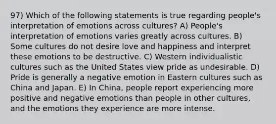 97) Which of the following statements is true regarding people's interpretation of emotions across cultures? A) People's interpretation of emotions varies greatly across cultures. B) Some cultures do not desire love and happiness and interpret these emotions to be destructive. C) Western individualistic cultures such as the United States view pride as undesirable. D) Pride is generally a negative emotion in Eastern cultures such as China and Japan. E) In China, people report experiencing more positive and negative emotions than people in other cultures, and the emotions they experience are more intense.