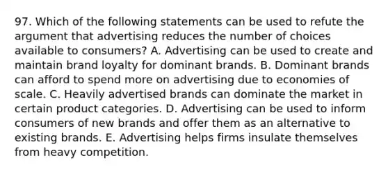 97. Which of the following statements can be used to refute the argument that advertising reduces the number of choices available to consumers? A. Advertising can be used to create and maintain brand loyalty for dominant brands. B. Dominant brands can afford to spend more on advertising due to economies of scale. C. Heavily advertised brands can dominate the market in certain product categories. D. Advertising can be used to inform consumers of new brands and offer them as an alternative to existing brands. E. Advertising helps firms insulate themselves from heavy competition.