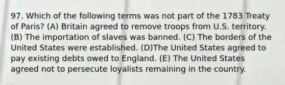 97. Which of the following terms was not part of the 1783 Treaty of Paris? (A) Britain agreed to remove troops from U.S. territory. (B) The importation of slaves was banned. (C) The borders of the United States were established. (D)The United States agreed to pay existing debts owed to England. (E) The United States agreed not to persecute loyalists remaining in the country.