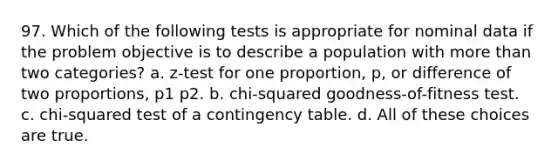 97. Which of the following tests is appropriate for nominal data if the problem objective is to describe a population with <a href='https://www.questionai.com/knowledge/keWHlEPx42-more-than' class='anchor-knowledge'>more than</a> two categories? a. z-test for one proportion, p, or difference of two proportions, p1 p2. b. chi-squared goodness-of-fitness test. c. chi-squared test of a contingency table. d. All of these choices are true.