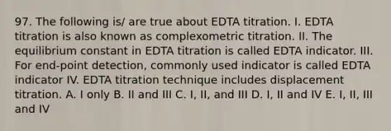 97. The following is/ are true about EDTA titration. I. EDTA titration is also known as complexometric titration. II. The equilibrium constant in EDTA titration is called EDTA indicator. III. For end-point detection, commonly used indicator is called EDTA indicator IV. EDTA titration technique includes displacement titration. A. I only B. II and III C. I, II, and III D. I, II and IV E. I, II, III and IV