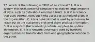 97. Which of the following is TRUE of an intranet? A. It is a system that uses powerful computers to analyze large amounts of data, such as data about employee traits. B. It is a network that uses Internet tools but limits access to authorized users in the organization. C. It is a network that is used by a business to reach out to the customers and send them product information. D. It is a system that is used by outside suppliers to update inventories. E. It is a network universally used by business organizations to transfer data from one geographical location to the other.