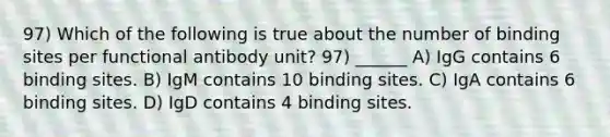 97) Which of the following is true about the number of binding sites per functional antibody unit? 97) ______ A) IgG contains 6 binding sites. B) IgM contains 10 binding sites. C) IgA contains 6 binding sites. D) IgD contains 4 binding sites.