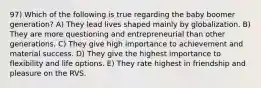 97) Which of the following is true regarding the baby boomer generation? A) They lead lives shaped mainly by globalization. B) They are more questioning and entrepreneurial than other generations. C) They give high importance to achievement and material success. D) They give the highest importance to flexibility and life options. E) They rate highest in friendship and pleasure on the RVS.