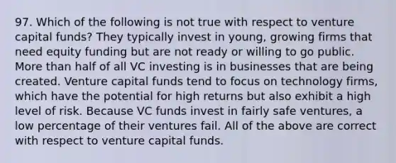 97. Which of the following is not true with respect to venture capital funds? They typically invest in young, growing firms that need equity funding but are not ready or willing to go public. More than half of all VC investing is in businesses that are being created. Venture capital funds tend to focus on technology firms, which have the potential for high returns but also exhibit a high level of risk. Because VC funds invest in fairly safe ventures, a low percentage of their ventures fail. All of the above are correct with respect to venture capital funds.