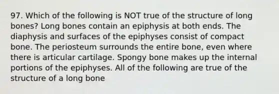 97. Which of the following is NOT true of the structure of long bones? Long bones contain an epiphysis at both ends. The diaphysis and surfaces of the epiphyses consist of compact bone. The periosteum surrounds the entire bone, even where there is articular cartilage. Spongy bone makes up the internal portions of the epiphyses. All of the following are true of the structure of a long bone