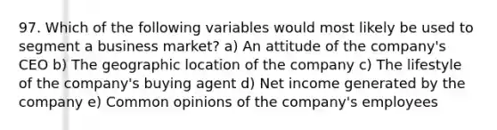 97. Which of the following variables would most likely be used to segment a business market? a) An attitude of the company's CEO b) The geographic location of the company c) The lifestyle of the company's buying agent d) Net income generated by the company e) Common opinions of the company's employees