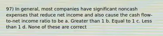 97) In general, most companies have significant noncash expenses that reduce net income and also cause the cash flow-to-net income ratio to be a. Greater than 1 b. Equal to 1 c. Less than 1 d. None of these are correct